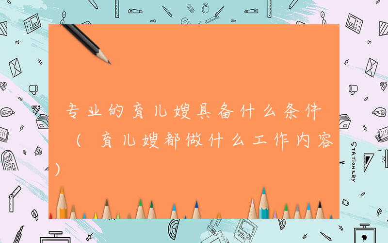 专业的育儿嫂具备什么条件 (育儿嫂都做什么工作内容)